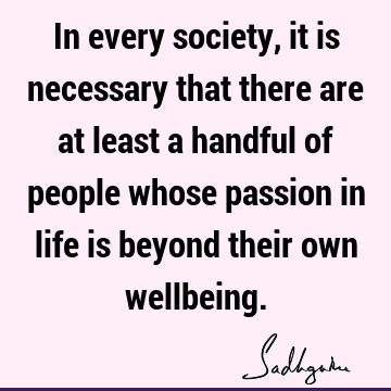 In every society, it is necessary that there are at least a handful of people whose passion in life is beyond their own