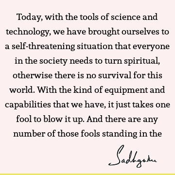 Today, with the tools of science and technology, we have brought ourselves to a self-threatening situation that everyone in the society needs to turn spiritual,