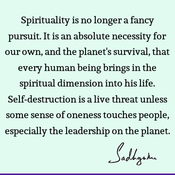 Spirituality is no longer a fancy pursuit. It is an absolute necessity for our own, and the planet