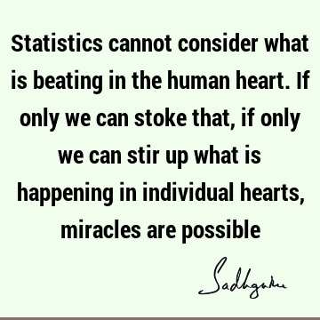 Statistics cannot consider what is beating in the human heart. If only we can stoke that, if only we can stir up what is happening in individual hearts,