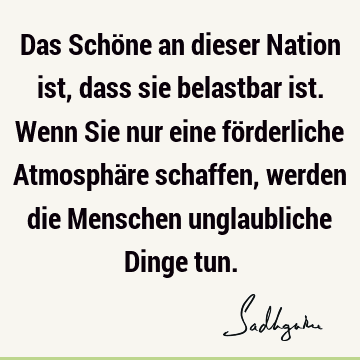 Das Schöne an dieser Nation ist, dass sie belastbar ist. Wenn Sie nur eine förderliche Atmosphäre schaffen, werden die Menschen unglaubliche Dinge