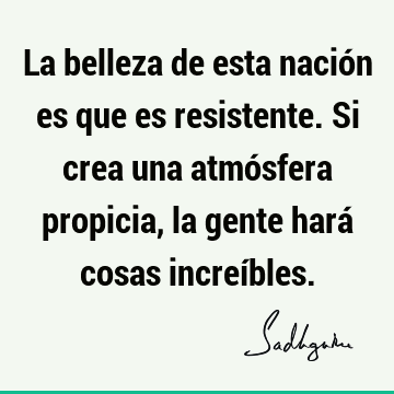 La belleza de esta nación es que es resistente. Si crea una atmósfera propicia, la gente hará cosas increí