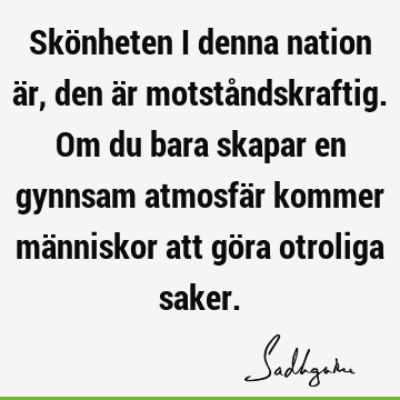 Skönheten i denna nation är, den är motståndskraftig. Om du bara skapar en gynnsam atmosfär kommer människor att göra otroliga