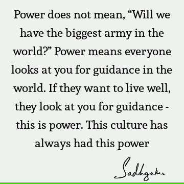 Power does not mean, “Will we have the biggest army in the world?” Power means everyone looks at you for guidance in the world. If they want to live well, they