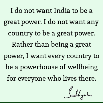 I do not want India to be a great power. I do not want any country to be a great power. Rather than being a great power, I want every country to be a