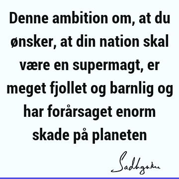 Denne ambition om, at du ønsker, at din nation skal være en supermagt, er meget fjollet og barnlig og har forårsaget enorm skade på