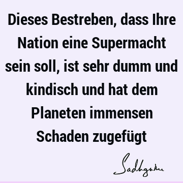 Dieses Bestreben, dass Ihre Nation eine Supermacht sein soll, ist sehr dumm und kindisch und hat dem Planeten immensen Schaden zugefü