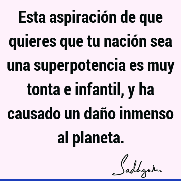 Esta aspiración de que quieres que tu nación sea una superpotencia es muy tonta e infantil, y ha causado un daño inmenso al