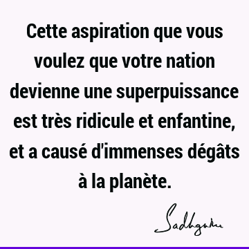 Cette aspiration que vous voulez que votre nation devienne une superpuissance est très ridicule et enfantine, et a causé d