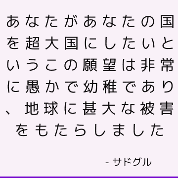 あなたがあなたの国を超大国にしたいというこの願望は非常に愚かで幼稚であり、地球に甚大な被害をもたらしました