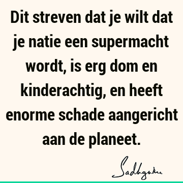 Dit streven dat je wilt dat je natie een supermacht wordt, is erg dom en kinderachtig, en heeft enorme schade aangericht aan de