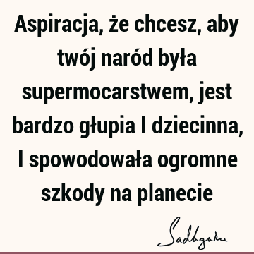 Aspiracja, że chcesz, aby twój naród była supermocarstwem, jest bardzo głupia i dziecinna, i spowodowała ogromne szkody na