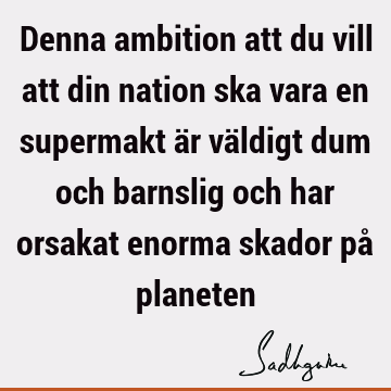 Denna ambition att du vill att din nation ska vara en supermakt är väldigt dum och barnslig och har orsakat enorma skador på