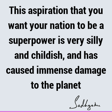 This aspiration that you want your nation to be a superpower is very silly and childish, and has caused immense damage to the