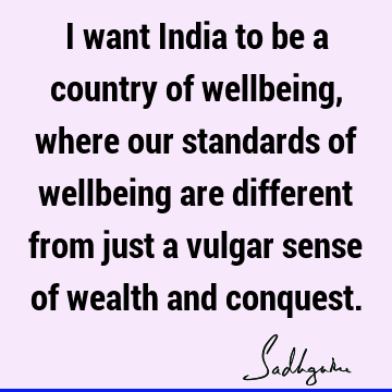 I want India to be a country of wellbeing, where our standards of wellbeing are different from just a vulgar sense of wealth and