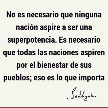 No es necesario que ninguna nación aspire a ser una superpotencia. Es necesario que todas las naciones aspiren por el bienestar de sus pueblos; eso es lo que