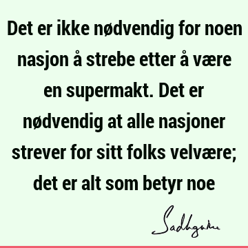 Det er ikke nødvendig for noen nasjon å strebe etter å være en supermakt. Det er nødvendig at alle nasjoner strever for sitt folks velvære; det er alt som