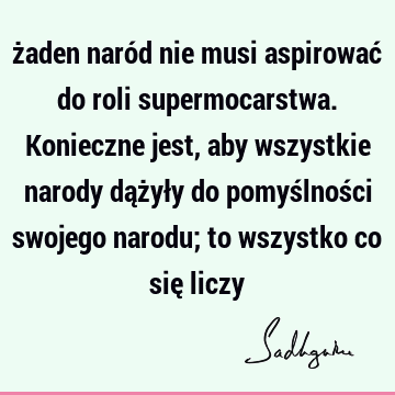 żaden naród nie musi aspirować do roli supermocarstwa. Konieczne jest, aby wszystkie narody dążyły do pomyślności swojego narodu; to wszystko co się