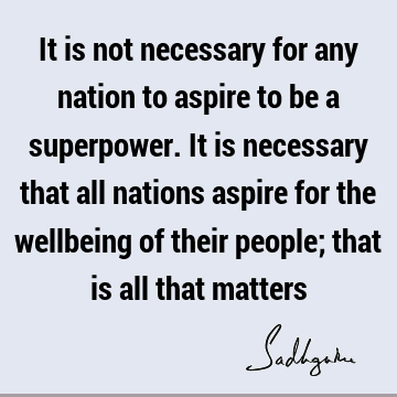 It is not necessary for any nation to aspire to be a superpower. It is necessary that all nations aspire for the wellbeing of their people; that is all that