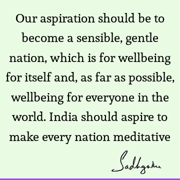 Our aspiration should be to become a sensible, gentle nation, which is for wellbeing for itself and, as far as possible, wellbeing for everyone in the world. I