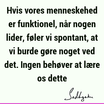 Hvis vores menneskehed er funktionel, når nogen lider, føler vi spontant, at vi burde gøre noget ved det. Ingen behøver at lære os