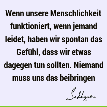 Wenn unsere Menschlichkeit funktioniert, wenn jemand leidet, haben wir spontan das Gefühl, dass wir etwas dagegen tun sollten. Niemand muss uns das