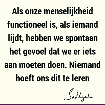 Als onze menselijkheid functioneel is, als iemand lijdt, hebben we spontaan het gevoel dat we er iets aan moeten doen. Niemand hoeft ons dit te