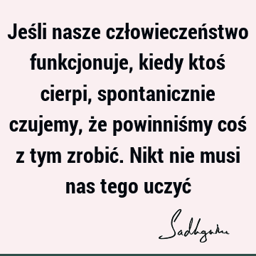 Jeśli nasze człowieczeństwo funkcjonuje, kiedy ktoś cierpi, spontanicznie czujemy, że powinniśmy coś z tym zrobić. Nikt nie musi nas tego uczyć