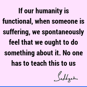 If our humanity is functional, when someone is suffering, we spontaneously feel that we ought to do something about it. No one has to teach this to