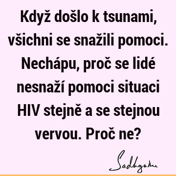 Když došlo k tsunami, všichni se snažili pomoci. Nechápu, proč se lidé nesnaží pomoci situaci HIV stejně a se stejnou vervou. Proč ne?