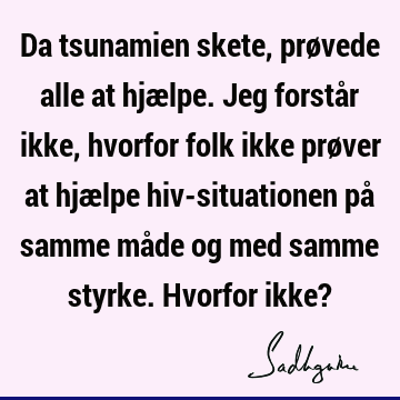 Da tsunamien skete, prøvede alle at hjælpe. Jeg forstår ikke, hvorfor folk ikke prøver at hjælpe hiv-situationen på samme måde og med samme styrke. Hvorfor