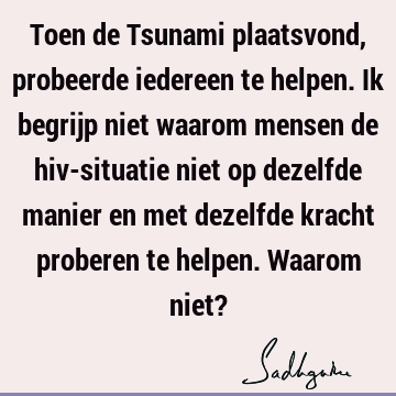 Toen de Tsunami plaatsvond, probeerde iedereen te helpen. Ik begrijp niet waarom mensen de hiv-situatie niet op dezelfde manier en met dezelfde kracht proberen