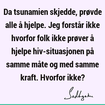 Da tsunamien skjedde, prøvde alle å hjelpe. Jeg forstår ikke hvorfor folk ikke prøver å hjelpe hiv-situasjonen på samme måte og med samme kraft. Hvorfor ikke?