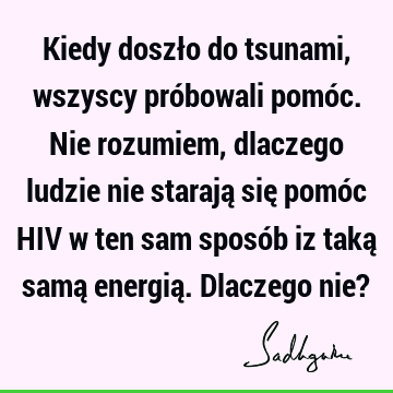 Kiedy doszło do tsunami, wszyscy próbowali pomóc. Nie rozumiem, dlaczego ludzie nie starają się pomóc HIV w ten sam sposób iz taką samą energią. Dlaczego nie?