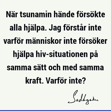 När tsunamin hände försökte alla hjälpa. Jag förstår inte varför människor inte försöker hjälpa hiv-situationen på samma sätt och med samma kraft. Varför inte?