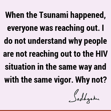 When the Tsunami happened, everyone was reaching out. I do not understand why people are not reaching out to the HIV situation in the same way and with the