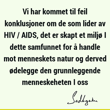 Vi har kommet til feil konklusjoner om de som lider av HIV / AIDS, det er skapt et miljø i dette samfunnet for å handle mot menneskets natur og derved ødelegge