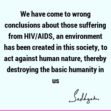 We have come to wrong conclusions about those suffering from HIV/AIDS, an environment has been created in this society, to act against human nature, thereby