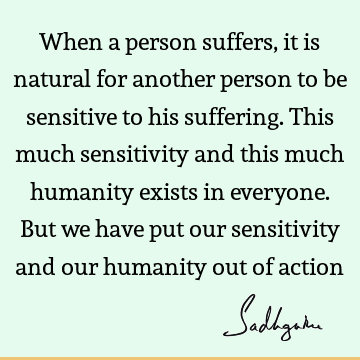 When a person suffers, it is natural for another person to be sensitive to his suffering. This much sensitivity and this much humanity exists in everyone. But