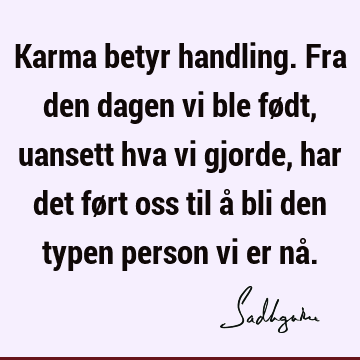 Karma betyr handling. Fra den dagen vi ble født, uansett hva vi gjorde, har det ført oss til å bli den typen person vi er nå