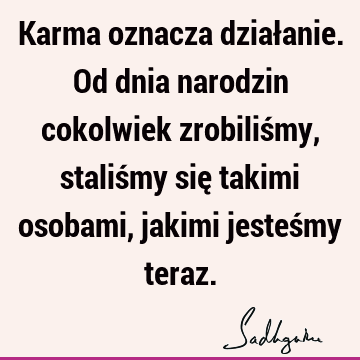 Karma oznacza działanie. Od dnia narodzin cokolwiek zrobiliśmy, staliśmy się takimi osobami, jakimi jesteśmy