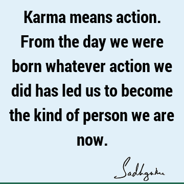Karma means action. From the day we were born whatever action we did has led us to become the kind of person we are