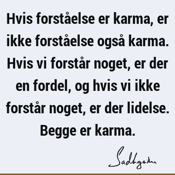 Hvis forståelse er karma, er ikke forståelse også karma. Hvis vi forstår noget, er der en fordel, og hvis vi ikke forstår noget, er der lidelse. Begge er