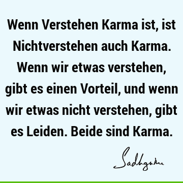 Wenn Verstehen Karma ist, ist Nichtverstehen auch Karma. Wenn wir etwas verstehen, gibt es einen Vorteil, und wenn wir etwas nicht verstehen, gibt es Leiden. B