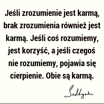 Jeśli zrozumienie jest karmą, brak zrozumienia również jest karmą. Jeśli coś rozumiemy, jest korzyść, a jeśli czegoś nie rozumiemy, pojawia się cierpienie. O