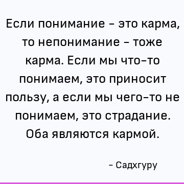 Если понимание - это карма, то непонимание - тоже карма. Если мы что-то понимаем, это приносит пользу, а если мы чего-то не понимаем, это страдание. Оба являютс