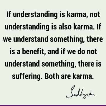 If understanding is karma, not understanding is also karma. If we understand something, there is a benefit, and if we do not understand something, there is
