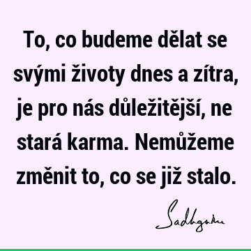 To, co budeme dělat se svými životy dnes a zítra, je pro nás důležitější, ne stará karma. Nemůžeme změnit to, co se již