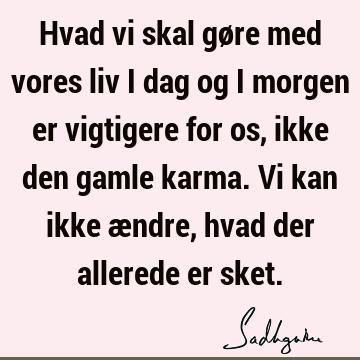 Hvad vi skal gøre med vores liv i dag og i morgen er vigtigere for os, ikke den gamle karma. Vi kan ikke ændre, hvad der allerede er