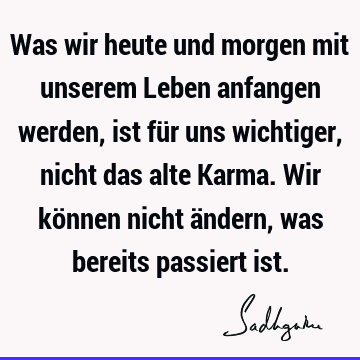 Was wir heute und morgen mit unserem Leben anfangen werden, ist für uns wichtiger, nicht das alte Karma. Wir können nicht ändern, was bereits passiert